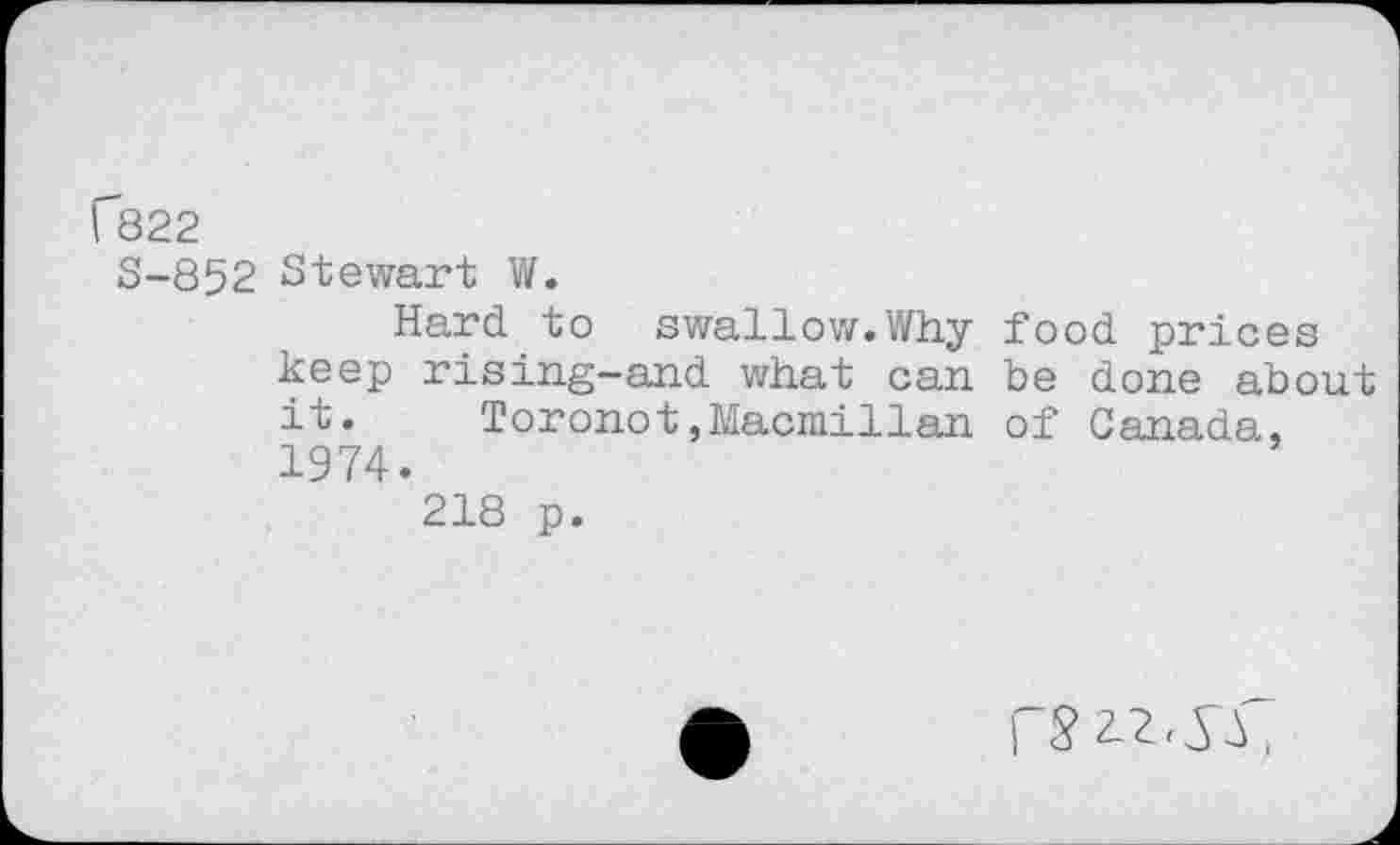 ﻿Г822
S-852 Stewart W.
Hard to swallow.Why food prices keep rising-and what can be done about it. Toronot,Macmillan of Canada, 1974.
218 p.
П 22,^ ,